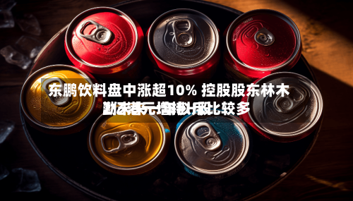 东鹏饮料盘中涨超10% 控股股东林木勤未来一年拟斥比较多2亿港元增持H股