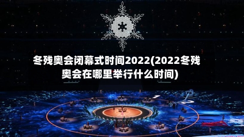冬残奥会闭幕式时间2022(2022冬残奥会在哪里举行什么时间)