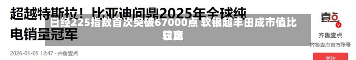 日经225指数首次突破67000点 软银超丰田成市值比较高
日企-第2张图片