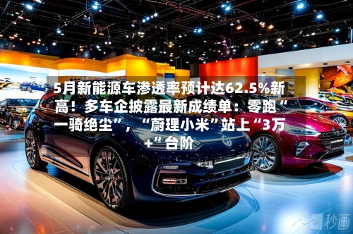 5月新能源车渗透率预计达62.5%新高！多车企披露最新成绩单：零跑“一骑绝尘”，“蔚理小米”站上“3万+”台阶