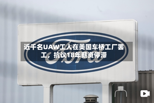 近千名UAW工人在美国车桥工厂罢工，抗议18年薪资停滞-第2张图片