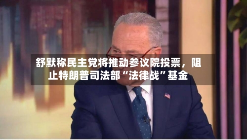 舒默称民主党将推动参议院投票，阻止特朗普司法部“法律战”基金-第2张图片