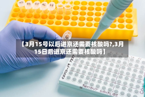 【3月15号以后进京还需要核酸吗?,3月15日后进京还需要核酸吗】