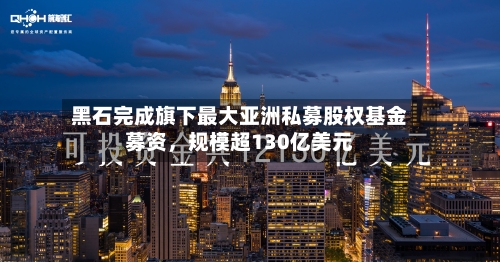 黑石完成旗下最大亚洲私募股权基金募资，规模超130亿美元-第3张图片