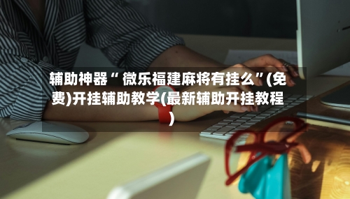 辅助神器“ 微乐福建麻将有挂么”(免费)开挂辅助教学(最新辅助开挂教程)-第2张图片