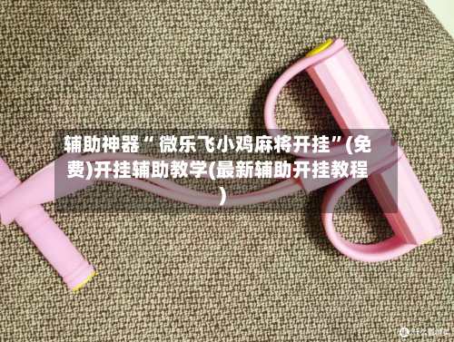 辅助神器“ 微乐飞小鸡麻将开挂”(免费)开挂辅助教学(最新辅助开挂教程)