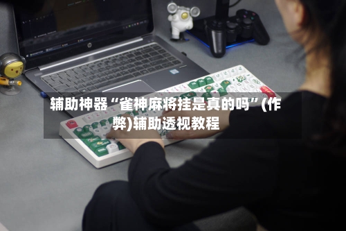辅助神器“雀神麻将挂是真的吗”(作弊)辅助透视教程-第3张图片