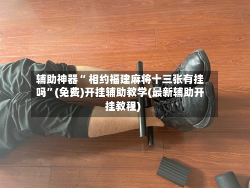 辅助神器“ 相约福建麻将十三张有挂吗”(免费)开挂辅助教学(最新辅助开挂教程)-第2张图片