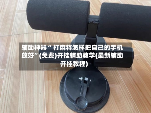 辅助神器“ 打麻将怎样把自己的手机放好”(免费)开挂辅助教学(最新辅助开挂教程)