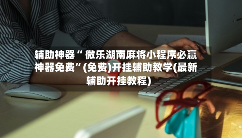 辅助神器“ 微乐湖南麻将小程序必赢神器免费”(免费)开挂辅助教学(最新辅助开挂教程)-第3张图片