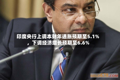印度央行上调本财年通胀预期至5.1%，下调经济增长预期至6.6%