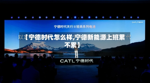 【宁德时代怎么样,宁德新能源上班累不累】