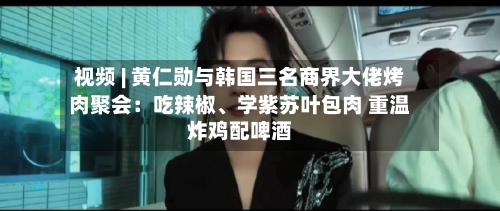 视频 | 黄仁勋与韩国三名商界大佬烤肉聚会：吃辣椒、学紫苏叶包肉 重温炸鸡配啤酒