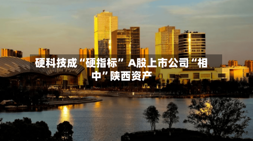 硬科技成“硬指标” A股上市公司“相中	”陕西资产-第2张图片