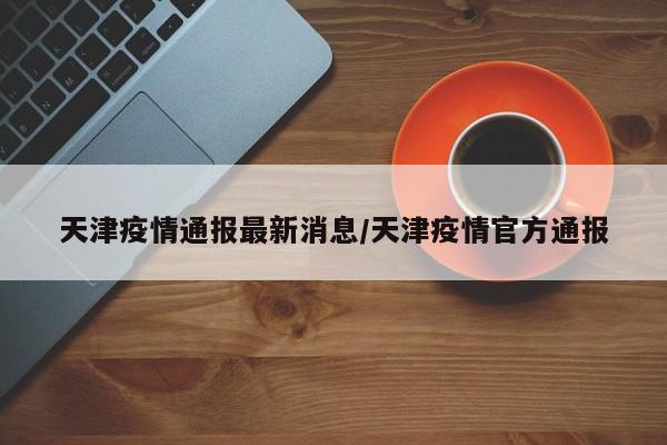 天津疫情通报最新消息/天津疫情官方通报