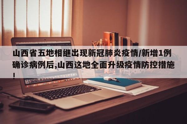 山西省五地相继出现新冠肺炎疫情/新增1例确诊病例后,山西这地全面升级疫情防控措施!