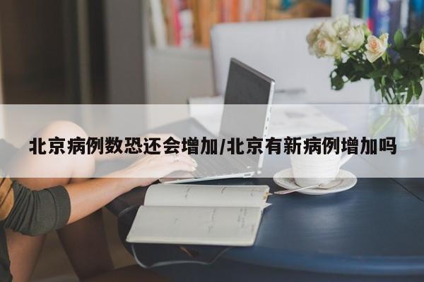 北京病例数恐还会增加/北京有新病例增加吗
