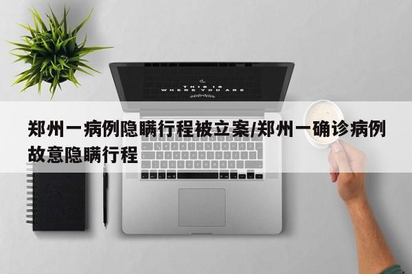 郑州一病例隐瞒行程被立案/郑州一确诊病例故意隐瞒行程