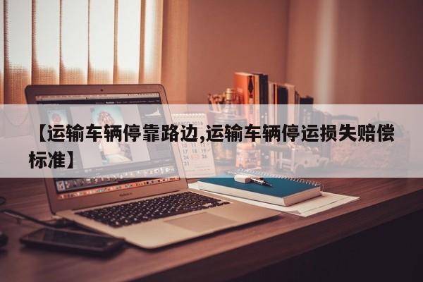 【运输车辆停靠路边,运输车辆停运损失赔偿标准】