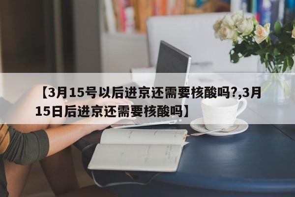 【3月15号以后进京还需要核酸吗?,3月15日后进京还需要核酸吗】