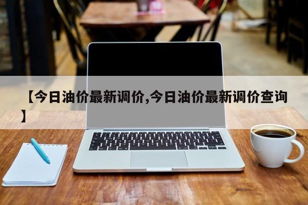 【今日油价最新调价,今日油价最新调价查询】