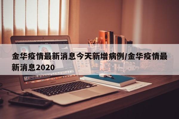 金华疫情最新消息今天新增病例/金华疫情最新消息2020