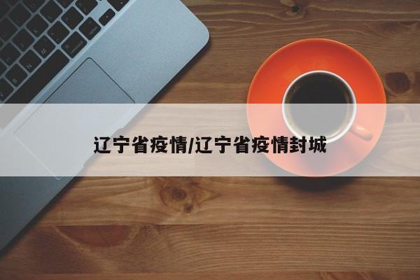 辽宁省疫情/辽宁省疫情封城