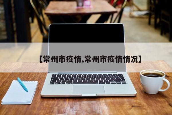 【常州市疫情,常州市疫情情况】