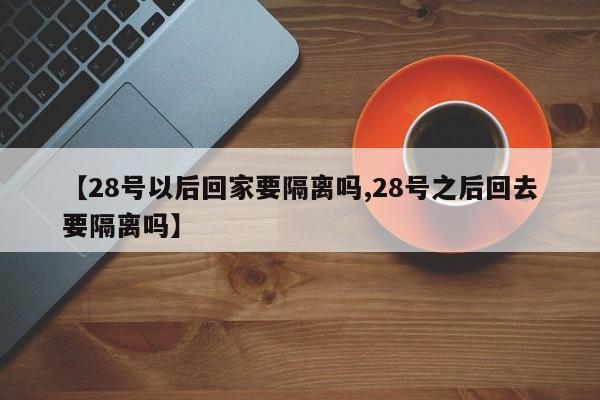 【28号以后回家要隔离吗,28号之后回去要隔离吗】
