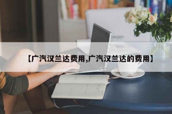 【广汽汉兰达费用,广汽汉兰达的费用】