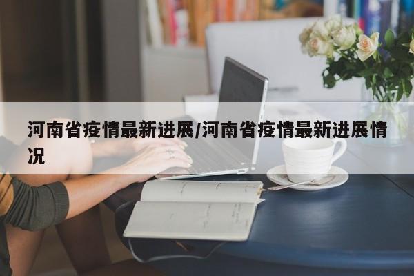 河南省疫情最新进展/河南省疫情最新进展情况