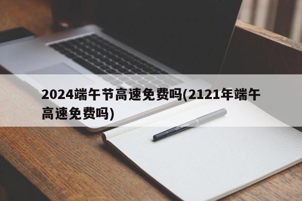 2024端午节高速免费吗(2121年端午高速免费吗)